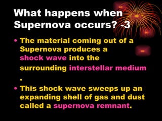 What happens when Supernova occurs? -3 The material coming out of a Supernova produces a  shock wave  into the surrounding  interstellar medium . This shock wave sweeps up an expanding shell of gas and dust called a  supernova remnant . 