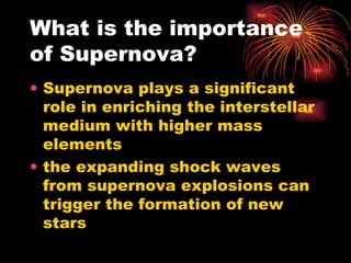 What is the importance of Supernova? Supernova plays a significant role in enriching the interstellar medium with higher mass elements the expanding shock waves from supernova explosions can trigger the formation of new stars  