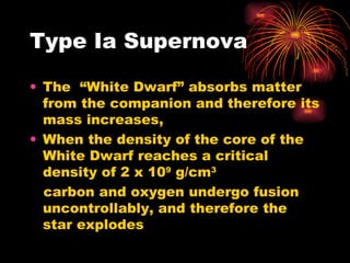 Type Ia Supernova The  “White Dwarf” absorbs matter from the companion and therefore its mass increases, When the density of the core of the White Dwarf reaches a critical density of 2 x 10 9  g/cm 3   carbon and oxygen undergo fusion uncontrollably, and therefore the star explodes  