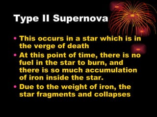 Type II Supernova This occurs in a star which is in the verge of death At this point of time, there is no  fuel in the star to burn, and there is so much accumulation of iron inside the star. Due to the weight of iron, the star fragments and collapses 