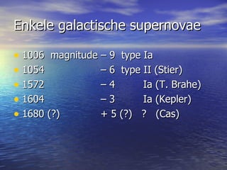 Enkele galactische supernovae 1006  magnitude – 9  type Ia 1054  – 6  type II (Stier)  1572  – 4  Ia (T. Brahe) 1604  – 3  Ia (Kepler) 1680 (?)   + 5 (?)  ?  (Cas) 