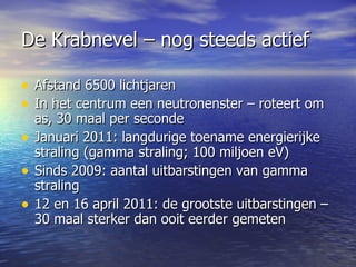 De Krabnevel – nog steeds actief Afstand 6500 lichtjaren In het centrum een neutronenster – roteert om as, 30 maal per seconde Januari 2011: langdurige toename energierijke straling (gamma straling; 100 miljoen eV)  Sinds 2009: aantal uitbarstingen van gamma straling 12 en 16 april 2011: de grootste uitbarstingen – 30 maal sterker dan ooit eerder gemeten  