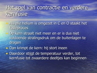 Het spel van contractie en verdere kernfusie  Als alle helium is omgezet in C en O staakt het fusieproces De kern straalt niet meer en er is dus niet voldoende stralingsdruk om de buitenlagen te dragen Dan krimpt de kern: hij stort ineen  Daardoor stijgt de temperatuur verder, tot kernfusie tot zwaardere deeltjes kan beginnen  