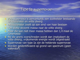   Type Ia supernovae  Zo’n supernova is aanvankelijk een dubbelster bestaande uit reuzenster en witte dwerg De reuzenster zwelt op aan eind van haar bestaan Ten slotte stroomt massa naar de witte dwerg Maar die kan niet meer massa hebben dan 1,4 maal de zonsmassa Als die grens overschreden wordt dan implodeert de witte dwerg; vrijkomende energie wordt uitgestraald Supernovae van type Ia zijn de helderste supernovae Worden geïdentificeerd op grond van spectrum (geen waterstof) 