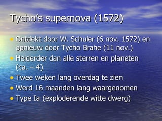 Tycho’s supernova (1572) Ontdekt door W. Schuler (6 nov. 1572) en opnieuw door Tycho Brahe (11 nov.)  Helderder dan alle sterren en planeten (ca. – 4)  Twee weken lang overdag te zien Werd 16 maanden lang waargenomen  Type Ia (exploderende witte dwerg) 