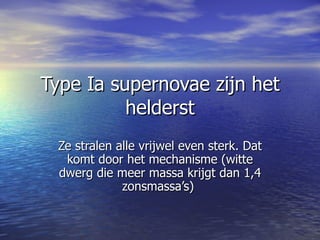 Type Ia supernovae zijn het helderst Ze stralen alle vrijwel even sterk. Dat komt door het mechanisme (witte dwerg die meer massa krijgt dan 1,4 zonsmassa’s)  