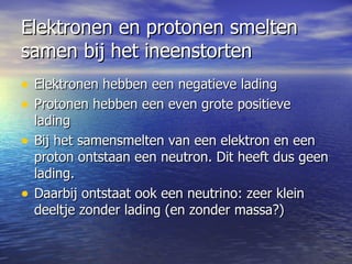Elektronen en protonen smelten samen bij het ineenstorten Elektronen hebben een negatieve lading  Protonen hebben een even grote positieve lading Bij het samensmelten van een elektron en een proton ontstaan een neutron. Dit heeft dus geen lading. Daarbij ontstaat ook een neutrino: zeer klein deeltje zonder lading (en zonder massa?)  