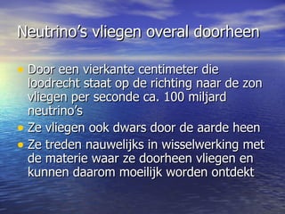 Neutrino’s vliegen overal doorheen Door een vierkante centimeter die loodrecht staat op de richting naar de zon vliegen per seconde ca. 100 miljard neutrino’s  Ze vliegen ook dwars door de aarde heen Ze treden nauwelijks in wisselwerking met de materie waar ze doorheen vliegen en kunnen daarom moeilijk worden ontdekt  