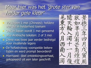 Maar hier was het  ‘grote ster van helder gele kleur’ Verscheen 1 mei (Chinees); heldere ster die in helderheid toenam Ook in Japan wordt 1 mei genoemd Drie Arabische teksten: 2 of 3 mei China was twee jaar eerder bedreigd door invallende legers De hofastroloog voorspelde betere tijden en werd prompt bevorderd!  Hiernaast: deel ontdekkingsverhaal, gekopieerd uit een later geschrift  