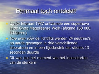 Eenmaal toch ontdekt! Op 24 februari 1987 ontvlamde een supernova in de Grote Magellaanse Wolk (afstand 168 000 lichtjaren) Drie uren vóór  de lichtflits werden 24 neutrino’s op aarde gevangen in drie verschillende laboratoria en in een tijdsbestek dat slechts 13 seconden duurde  Dit was dus het moment van het ineenstorten van de sterkern 