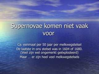 Supernovae komen niet vaak voor  Ca. eenmaal per 50 jaar per melkwegstelsel De laatste in ons stelsel was in 1604 of 1680. (Veel zijn wel ongemerkt geëxplodeerd) Maar … er zijn heel veel melkwegstelsels 