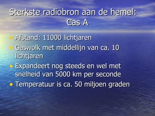 Sterkste radiobron aan de hemel:    Cas A Afstand: 11000 lichtjaren Gaswolk met middellijn van ca. 10 lichtjaren Expandeert nog steeds en wel met snelheid van 5000 km per seconde Temperatuur is ca. 50 miljoen graden 