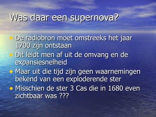 Was daar een supernova?  De radiobron moet omstreeks het jaar 1700 zijn ontstaan Dit leidt men af uit de omvang en de expansiesnelheid Maar uit die tijd zijn geen waarnemingen bekend van een exploderende ster Misschien de ster 3 Cas die in 1680 even zichtbaar was ??? 