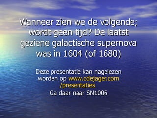 Wanneer zien we de volgende; wordt geen tijd? De laatst geziene galactische supernova was in 1604 (of 1680) Deze presentatie kan nagelezen worden op  www.cdejager.com /presentaties   Ga daar naar SN1006 