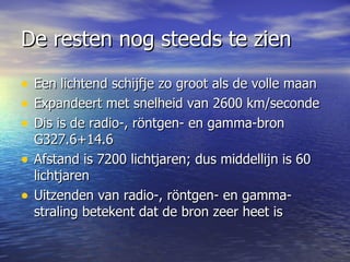 De resten nog steeds te zien Een lichtend schijfje zo groot als de volle maan Expandeert met snelheid van 2600 km/seconde  Dis is de radio-, röntgen- en gamma-bron G327.6+14.6 Afstand is 7200 lichtjaren; dus middellijn is 60 lichtjaren Uitzenden van radio-, röntgen- en gamma-straling betekent dat de bron zeer heet is 
