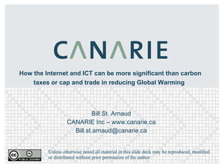 How the Internet and ICT can be more significant than carbon taxes or cap and trade in reducing Global Warming   Bill St. Arnaud CANARIE Inc – www.canarie.ca [email_address] Unless otherwise noted all material in this slide deck may be reproduced, modified or distributed without prior permission of the author 