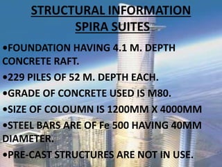 STRUCTURAL INFORMATION
SPIRA SUITES
•FOUNDATION HAVING . M. DEPTH
CONCRETE RAFT.
•229 PILES OF 52 M. DEPTH EACH.
•GRADE OF CONCRETE USED IS M8 .
•SIZE OF COLOUMN IS MM X MM
•STEEL BARS ARE OF Fe HAVING MM
DIAMETER.
•PRE-CAST STRUCTURES ARE NOT IN USE.
