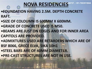NOVA RESIDENCIES
•FOUNDATION HAVING . M. DEPTH CONCRETE
RAFT.
•SIZE OF COLOUMN IS MM X MM.
•GRADE OF CONCRETE USED IS M .
•BEAMS ARE JUST ON EDGES AND FOR INNER AREA
CAPITOLS ARE PROVIDED.
•ADMIXTURES USED ARE RETARDERS WHICH ARE OF
BSF 8066, GRECE ELVA, SIKA 10H1
•STEEL BARS ARE OF MM DIAMETER.
•PRE-CAST STRUCTURES ARE NOT IN USE.