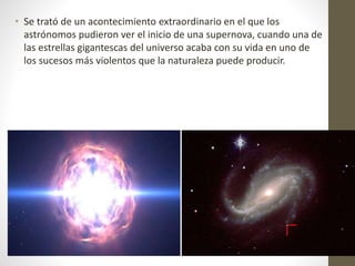 • Se trató de un acontecimiento extraordinario en el que los
astrónomos pudieron ver el inicio de una supernova, cuando una de
las estrellas gigantescas del universo acaba con su vida en uno de
los sucesos más violentos que la naturaleza puede producir.
 
