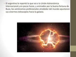 • El argentino le reportó lo que vio a la Unión Astronómica
Internacional y en pocas horas, y animados por la buena fortuna de
Buzo, los astrónomos profesionales alrededor del mundo apuntaron
sus enormes telescopios hacia la galaxia.
 