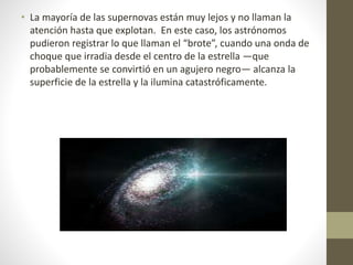 • La mayoría de las supernovas están muy lejos y no llaman la
atención hasta que explotan. En este caso, los astrónomos
pudieron registrar lo que llaman el “brote”, cuando una onda de
choque que irradia desde el centro de la estrella —que
probablemente se convirtió en un agujero negro— alcanza la
superficie de la estrella y la ilumina catastróficamente.
 