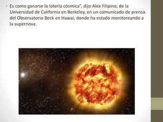 • Es como ganarse la lotería cósmica”, dijo Alex Filipino, de la
Universidad de California en Berkeley, en un comunicado de prensa
del Observatorio Beck en Hawai, donde ha estado monitoreando a
la supernova.
 