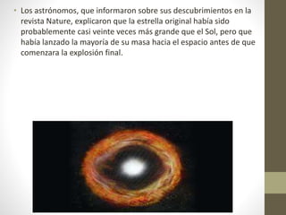 • Los astrónomos, que informaron sobre sus descubrimientos en la
revista Nature, explicaron que la estrella original había sido
probablemente casi veinte veces más grande que el Sol, pero que
había lanzado la mayoría de su masa hacia el espacio antes de que
comenzara la explosión final.
 