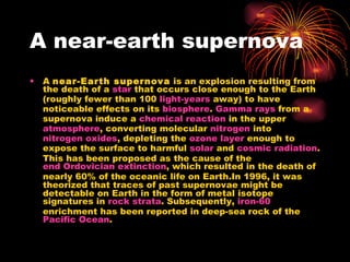 A near-earth supernova A  near-Earth supernova  is an explosion resulting from the death of a  star  that occurs close enough to the Earth (roughly fewer than 100  light-years  away) to have noticeable effects on its  biosphere .  Gamma rays  from a supernova induce a  chemical reaction  in the upper  atmosphere , converting molecular  nitrogen  into  nitrogen oxides , depleting the  ozone layer  enough to expose the surface to harmful  solar  and  cosmic radiation . This has been proposed as the cause of the  end Ordovician extinction , which resulted in the death of nearly 60% of the oceanic life on Earth.In 1996, it was theorized that traces of past supernovae might be detectable on Earth in the form of metal isotope signatures in  rock strata . Subsequently,  iron-60  enrichment has been reported in deep-sea rock of the  Pacific Ocean . 