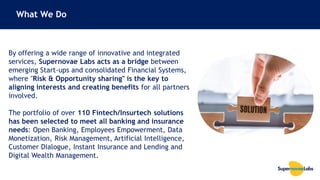 33
By offering a wide range of innovative and integrated
services, Supernovae Labs acts as a bridge between
emerging Start-ups and consolidated Financial Systems,
where "Risk & Opportunity sharing" is the key to
aligning interests and creating benefits for all partners
involved.
The portfolio of over 110 Fintech/Insurtech solutions
has been selected to meet all banking and insurance
needs: Open Banking, Employees Empowerment, Data
Monetization, Risk Management, Artificial Intelligence,
Customer Dialogue, Instant Insurance and Lending and
Digital Wealth Management.
What We Do
 