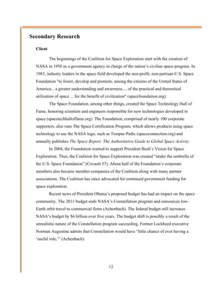 Secondary Research

  Client

           The beginnings of the Coalition for Space Exploration start with the creation of
  NASA in 1958 as a government agency in charge of the nation’s civilian space program. In
  1983, industry leaders in the space field developed the non-profit, non-partisan U.S. Space
  Foundation "to foster, develop and promote, among the citizens of the United States of
  America... a greater understanding and awareness ... of the practical and theoretical
  utilization of space ... for the benefit of civilization" (spacefoundation.org).
           The Space Foundation, among other things, created the Space Technology Hall of
  Fame, honoring scientists and engineers responsible for new technologies developed in
  space (spacetechhalloffame.org). The Foundation, comprised of nearly 100 corporate
  supporters, also runs The Space Certification Program, which allows products using space
  technology to use the NASA logo, such as Tempur-Pedic (spaceconnection.org) and
  annually publishes The Space Report: The Authoritative Guide to Global Space Activity.
           In 2004, the Foundation wanted to support President Bush’s Vision for Space
  Exploration. Thus, the Coalition for Space Exploration was created “under the umbrella of
  the U.S. Space Foundation” (Covault 57). About half of the Foundation’s corporate
  members also became member companies of the Coalition along with many partner
  associations. The Coalition has since advocated for continued government funding for
  space exploration.
           Recent news of President Obama’s proposed budget has had an impact on the space
  community. The 2011 budget ends NASA’s Constellation program and outsources low-
  Earth orbit travel to commercial firms (Achenbach). The federal budget still increases
  NASA’s budget by $6 billion over five years. The budget shift is possibly a result of the
  unrealistic nature of the Constellation program succeeding. Former Lockheed executive
  Norman Augustine admits that Constellation would have “little chance of ever having a
  ‘useful role,’” (Achenbach).




                                              12
 