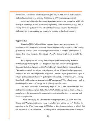 International Mathematics and Science Study (TIMSS) in 2008 showed that American
students have not improved since the first testing in 1995 (washingtonpost.com).
          America’s industrialized economy depends on products and innovation, which rely
heavily on knowledge in math, science and engineering (www.stemedcaucus.org). This is
equally true of the global economy. These test scores raise concerns that American
students are not being educated and prepared to compete in the global economy.




Opportunities
          Canceling NASA’s Constellation program also presents an opportunity. As
mentioned in the client research, the new federal budget actually increases NASA’s budget
by $6 billion over five years, and allows private industries to compete for the chance to
create a deep-space transport. This may give NASA a chance to refocus its goals for the
future.
          Federal programs are already addressing the problems created by American
students underperforming in STEM disciplines. President Barack Obama spoke to
American students in September at the White House’s Back to School Event, and said,
“We need every single one of you to develop your talents, skills and intellect so you can
help solve our most difficult problems. If you don’t do that – if you quit on school – you’re
not just quitting on yourself, you’re quitting on your country,” (whitehouse.gov). Among
the difficult problems facing America in the 21st century are STEM-related issues – such as
developing clean sources of energy and developing cures for cancer.
          The White House held an Astronomy Night on Oct. 7, 2009 for students who had
made astronomical discoveries. In the future, the White House plans to begin hosting an
annual science fair showcasing the student winners of national science, technology, and
robotics competitions.
           When announcing the Educate to Innovate program Nov. 23, 2009, President
Obama said, “We’re going to show young people how cool science can be.” To show its
commitment, the White House made $4.35 billion in federal grants available to schools that
can innovate in STEM disciplines. The three goals of Educate to Innovate are to increase


                                          18
 