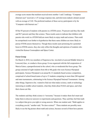 average score means that medium received more number 1 and 2 rankings. “Computer
(Internet use)” received a 1.47 average response rate, and television ranked a distant second
with an average of 3.02. The preferred medium of these survey participants is by far
“Computer with Internet use.”


Of the 95 percent of students with parents in a STEM career, 78 percent said they like math
and 98.7 percent said they like science. These results seem to indicate that children with
parents who work in a STEM field are more likely to enjoy math and science. That could
be extrapolated even further to hypothesize that these same children are more likely to
pursue STEM careers themselves. Though these results seem promising for a potential
boost in STEM careers, they also only reflect the thoughts and opinions of students who
visited the Kansas Cosmosphere and Space Center.


Focus Group
On March 4, 2010, two members of Supernova Inc. traveled to Leawood Middle School in
Leawood, Kan., to conduct a focus group. It was organized with the full cooperation of
Marcia Eaton, a paraprofessional at the school, who co-moderated the focus group. The
group consisted of eight students from 6th to 8th grade who were Science Olympiad
participants. Science Olympiad is an annual K-12 standards-based science competition,
comprised of school-based teams of up to 15 students competing in more than 240 regional
and state tournaments, culminating in the Science Olympiad National Tournament. Among
other things, Supernova Inc. wanted to find out what makes science, math or technology
interesting to middle school students, what they think about NASA and space, and what
their classes are like.


The students said they think science is “awesome,” because it makes them feel smart and
helps them to discover answers to experiments and questions. They said they feel that math
is a subject that gives you right or wrong answers. When one student said, “Math applies to
everything you do,” another said, “So does science!” These students are possibly more
likely to see the big picture about math and science, because several of them have parents


                                          25
 