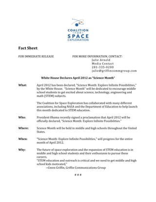  
Fact	
  Sheet	
  
	
  
FOR	
  IMMEDIATE	
  RELEASE	
   	
                    	
  	
  	
  	
  	
  	
  	
  	
  	
  	
  	
  	
  FOR	
  MORE	
  INFORMATION,	
  CONTACT:	
  
	
           	
   	
           	
         	
          	
                                               	
                   	
  	
  	
  	
  	
  	
                  Julie	
  Arnold	
  
	
           	
   	
           	
         	
          	
                                               	
                   	
                                      Media	
  Contact	
  
	
           	
   	
           	
         	
          	
                                               	
                   	
                                      281-­‐335-­‐0200	
  
	
           	
   	
           	
         	
          	
                                               	
                   	
  	
  	
  	
  	
  	
  	
  	
  	
  	
  julie@griffincommgroup.com	
  
	
  
                         White	
  House	
  Declares	
  April	
  2012	
  as	
  “Science	
  Month”	
  
                                                                                                                  	
  
What:	
           April	
  2012	
  has	
  been	
  declared,	
  “Science	
  Month:	
  Explore	
  Infinite	
  Possibilities,”	
  
                  by	
  the	
  White	
  House.	
  	
  “Science	
  Month”	
  will	
  be	
  dedicated	
  to	
  encourage	
  middle	
  
                  school	
  students	
  to	
  get	
  excited	
  about	
  science,	
  technology,	
  engineering	
  and	
  
                  math	
  (STEM)	
  subjects.	
  
	
  
	
                The	
  Coalition	
  for	
  Space	
  Exploration	
  has	
  collaborated	
  with	
  many	
  different	
  
                  associations,	
  including	
  NASA	
  and	
  the	
  Department	
  of	
  Education	
  to	
  help	
  launch	
  
                  this	
  month	
  dedicated	
  to	
  STEM	
  education.	
  	
  
	
  
Who:	
            President	
  Obama	
  recently	
  signed	
  a	
  proclamation	
  that	
  April	
  2012	
  will	
  be	
  
                  officially	
  declared,	
  “Science	
  Month:	
  Explore	
  Infinite	
  Possibilities.”	
  	
  
	
  
Where:	
          Science	
  Month	
  will	
  be	
  held	
  in	
  middle	
  and	
  high	
  schools	
  throughout	
  the	
  United	
  
                  States.	
  
	
  
When:	
  	
       “Science	
  Month:	
  Explore	
  Infinite	
  Possibilities,”	
  will	
  progress	
  for	
  the	
  entire	
  
                  month	
  of	
  April	
  2012.	
  	
  
	
  
Why:	
  	
        The	
  future	
  of	
  space	
  exploration	
  and	
  the	
  expansion	
  of	
  STEM	
  education	
  is	
  in	
  
                  middle	
  and	
  high	
  school	
  students	
  and	
  their	
  enthusiasm	
  to	
  pursue	
  these	
  
                  careers.	
              	
          	
  
                  “STEM	
  education	
  and	
  outreach	
  is	
  critical	
  and	
  we	
  need	
  to	
  get	
  middle	
  and	
  high	
  
                  school	
  kids	
  motivated,”	
  
                  	
           -­‐-­‐Gwen	
  Griffin,	
  Griffin	
  Communications	
  Group	
  
	
                	
           	
         	
          	
                                               	
                   	
  
                                                                                                            #	
  #	
  #	
  
	
           	
   	
           	
         	
                                                                                              	
                          	
       	
       	
  
                                                                                            	
  
                                                                                                   59
 