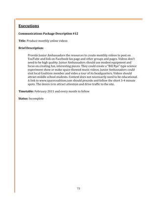 Executions	
  
	
  
Communications	
  Package	
  Description	
  #12	
  
	
  
Title:	
  Produce	
  monthly	
  online	
  videos	
  
	
  
Brief	
  Description:	
  	
  
	
  
           Provide	
  Junior	
  Ambassadors	
  the	
  resources	
  to	
  create	
  monthly	
  videos	
  to	
  post	
  on	
  
           YouTube	
  and	
  link	
  on	
  Facebook	
  fan	
  page	
  and	
  other	
  groups	
  and	
  pages.	
  Videos	
  don’t	
  
           need	
  to	
  be	
  high	
  quality.	
  Junior	
  Ambassadors	
  should	
  use	
  modest	
  equipment	
  and	
  
           focus	
  on	
  creating	
  fun,	
  interesting	
  pieces.	
  They	
  could	
  create	
  a	
  “Bill	
  Nye”	
  type	
  science	
  
           experiment	
  show	
  or	
  make	
  space-­‐themed	
  music	
  videos.	
  Junior	
  Ambassadors	
  could	
  
           visit	
  local	
  Coalition	
  member	
  and	
  video	
  a	
  tour	
  of	
  its	
  headquarters.	
  Videos	
  should	
  
           attract	
  middle	
  school	
  students.	
  Content	
  does	
  not	
  necessarily	
  need	
  to	
  be	
  educational.	
  
           A	
  link	
  to	
  www.spacecoalition.com	
  should	
  precede	
  and	
  follow	
  the	
  short	
  3-­‐4	
  minute	
  
           spots.	
  The	
  desire	
  is	
  to	
  attract	
  attention	
  and	
  drive	
  traffic	
  to	
  the	
  site.	
  
	
  
Timetable:	
  February	
  2011	
  and	
  every	
  month	
  to	
  follow	
  
	
  
Status:	
  Incomplete	
  
	
  




                                                                    73
 
