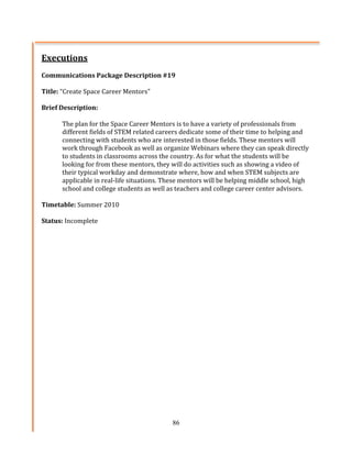 Executions	
  
	
  
Communications	
  Package	
  Description	
  #19	
   	
  
	
  
Title:	
  “Create	
  Space	
  Career	
  Mentors”	
  
	
  
Brief	
  Description:	
  	
  
	
  
           The	
  plan	
  for	
  the	
  Space	
  Career	
  Mentors	
  is	
  to	
  have	
  a	
  variety	
  of	
  professionals	
  from	
  
           different	
  fields	
  of	
  STEM	
  related	
  careers	
  dedicate	
  some	
  of	
  their	
  time	
  to	
  helping	
  and	
  
           connecting	
  with	
  students	
  who	
  are	
  interested	
  in	
  those	
  fields.	
  These	
  mentors	
  will	
  
           work	
  through	
  Facebook	
  as	
  well	
  as	
  organize	
  Webinars	
  where	
  they	
  can	
  speak	
  directly	
  
           to	
  students	
  in	
  classrooms	
  across	
  the	
  country.	
  As	
  for	
  what	
  the	
  students	
  will	
  be	
  
           looking	
  for	
  from	
  these	
  mentors,	
  they	
  will	
  do	
  activities	
  such	
  as	
  showing	
  a	
  video	
  of	
  
           their	
  typical	
  workday	
  and	
  demonstrate	
  where,	
  how	
  and	
  when	
  STEM	
  subjects	
  are	
  
           applicable	
  in	
  real-­‐life	
  situations.	
  These	
  mentors	
  will	
  be	
  helping	
  middle	
  school,	
  high	
  
           school	
  and	
  college	
  students	
  as	
  well	
  as	
  teachers	
  and	
  college	
  career	
  center	
  advisors.	
  	
  
	
  
Timetable:	
  Summer	
  2010	
  
	
  
Status:	
  Incomplete	
  




                                                                   86
 