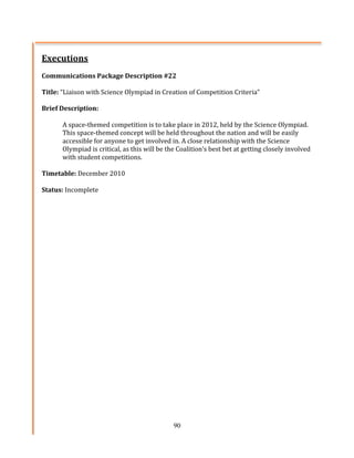 Executions	
  
	
  
Communications	
  Package	
  Description	
  #22	
  
	
  
Title:	
  “Liaison	
  with	
  Science	
  Olympiad	
  in	
  Creation	
  of	
  Competition	
  Criteria”	
  
	
  
Brief	
  Description:	
  	
  
	
  
           A	
  space-­‐themed	
  competition	
  is	
  to	
  take	
  place	
  in	
  2012,	
  held	
  by	
  the	
  Science	
  Olympiad.	
  
           This	
  space-­‐themed	
  concept	
  will	
  be	
  held	
  throughout	
  the	
  nation	
  and	
  will	
  be	
  easily	
  
           accessible	
  for	
  anyone	
  to	
  get	
  involved	
  in.	
  A	
  close	
  relationship	
  with	
  the	
  Science	
  
           Olympiad	
  is	
  critical,	
  as	
  this	
  will	
  be	
  the	
  Coalition’s	
  best	
  bet	
  at	
  getting	
  closely	
  involved	
  
           with	
  student	
  competitions.	
  
	
  
Timetable:	
  December	
  2010	
  
	
  
Status:	
  Incomplete




                                                                       90
 