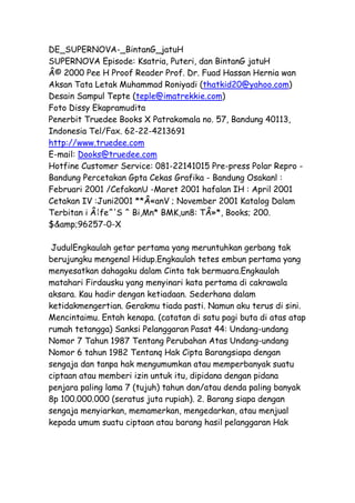 DE_SUPERNOVA-_BintanG_jatuH 
SUPERNOVA Episode: Ksatria, Puteri, dan BintanG jatuH 
Â© 2000 Pee H Proof Reader Prof. Dr. Fuad Hassan Hernia wan 
Aksan Tata Letak Muhammad Roniyadi (thatkid20@yahoo.com) 
Desain Sampul Tepte (teple@imatrekkie.com) 
Foto Dissy Ekapramudita 
Penerbit Truedee Books X Patrakomala no. 57, Bandung 40113, 
Indonesia Tel/Fax. 62-22-4213691 
http://www.truedee.com 
E-mail: Dooks@truedee.com 
Hotfine Customer Service: 081-22141015 Pre-press Polar Repro - 
Bandung Percetakan Gpta Cekas Grafika - Bandung Osakanl : 
Februari 2001 /CefakanU -Maret 2001 hafalan IH : April 2001 
Cetakan IV :Juni2001 **Â«anV ; November 2001 Katalog Dalam 
Terbitan i Â¦fe^'S ^ Bi,Mn* BMK,un8: TÂ»*, Books; 200. 
$&amp;96257-0-X 
JudulEngkaulah getar pertama yang meruntuhkan gerbang tak 
berujungku mengenal Hidup.Engkaulah tetes embun pertama yang 
menyesatkan dahagaku dalam Cinta tak bermuara.Engkaulah 
matahari Firdausku yang menyinari kata pertama di cakrawala 
aksara. Kau hadir dengan ketiadaan. Sederhana dalam 
ketidakmengertian. Gerakmu tiada pasti. Namun aku terus di sini. 
Mencintaimu. Entah kenapa. (catatan di satu pagi buta di atas atap 
rumah tetangga) Sanksi Pelanggaran Pasat 44: Undang-undang 
Nomor 7 Tahun 1987 Tentang Perubahan Atas Undang-undang 
Nomor 6 tahun 1982 Tentanq Hak Cipta Barangsiapa dengan 
sengaja dan tanpa hak mengumumkan atau memperbanyak suatu 
ciptaan atau memberi izin untuk itu, dipidana dengan pidana 
penjara paling lama 7 (tujuh) tahun dan/atau denda paling banyak 
8p 100.000.000 (seratus juta rupiah). 2. Barang siapa dengan 
sengaja menyiarkan, memamerkan, mengedarkan, atau menjual 
kepada umum suatu ciptaan atau barang hasil pelanggaran Hak 
 