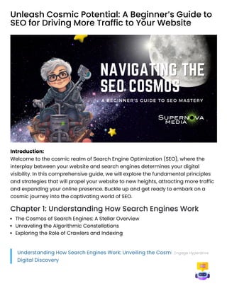 Unleash Cosmic Potential: A Beginner’s Guide to
SEO for Driving More Traffic to Your Website
Introduction:
Welcome to the cosmic realm of Search Engine Optimization (SEO), where the
interplay between your website and search engines determines your digital
visibility. In this comprehensive guide, we will explore the fundamental principles
and strategies that will propel your website to new heights, attracting more traffic
and expanding your online presence. Buckle up and get ready to embark on a
cosmic journey into the captivating world of SEO.
Chapter 1: Understanding How Search Engines Work
The Cosmos of Search Engines: A Stellar Overview
Unraveling the Algorithmic Constellations
Exploring the Role of Crawlers and Indexing
Understanding How Search Engines Work: Unveiling the Cosmic Universe of
Digital Discovery
Engage Hyperdrive
 