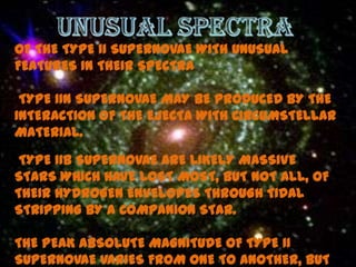 OF THE TYPE II SUPERNOVAE WITH UNUSUAL
FEATURES IN THEIR SPECTRA

 TYPE IIN SUPERNOVAE MAY BE PRODUCED BY THE
INTERACTION OF THE EJECTA WITH CIRCUMSTELLAR
MATERIAL.

 TYPE IIB SUPERNOVAE ARE LIKELY MASSIVE
STARS WHICH HAVE LOST MOST, BUT NOT ALL, OF
THEIR HYDROGEN ENVELOPES THROUGH TIDAL
STRIPPING BY A COMPANION STAR.

THE PEAK ABSOLUTE MAGNITUDE OF TYPE II
SUPERNOVAE VARIES FROM ONE TO ANOTHER, BUT
 