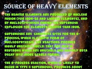 THE HEAVIER ELEMENTS ARE PRODUCED BY NUCLEAR
FUSION (FOR IRON-56 AND LIGHTER ELEMENTS), AND
BY NUCLEOSYNTHESIS DURING THE SUPERNOVA
EXPLOSION FOR ELEMENTS HEAVIER THAN IRON.

SUPERNOVAE ARE CANDIDATE SITES FOR THE R-
PROCESS, WHICH IS A RAPID FORM OF
NUCLEOSYNTHESIS. THE REACTIONS PRODUCE
HIGHLY UNSTABLE NUCLEI THAT ARE RICH IN
NEUTRONS WHICH ARE UNSTABLE AND RAPIDLY BETA
DECAY INTO MORE STABLE FORMS.

THE R-PROCESS REACTION, WHICH IS LIKELY TO
OCCUR IN TYPE II SUPERNOVAE, PRODUCES ABOUT
 