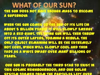 THE SUN DOES NOT HAVE ENOUGH MASS TO BECOME
A SUPERNOVA

WHEN THE SUN COMES TO THE END OF ITS LIFE (IN
ABOUT 5 BILLION YEARS) IT WILL SLOWLY EMERGE
INTO A RED GIANT. THE DYING SUN WILL THEN THROW
OFF ITS OUTER LAYERS, FORMING A NEBULA. THE
ONLY OBJECT REMAINING WILL BE THE EXTREMELY
HOT CORE, WHICH WILL SLOWLY COOL AND THEN
FADE AS A WHITE DWARF OVER MANY BILLIONS OF
YEARS.

 OUR SUN IS PROBABLY THE THIRD STAR TO EXIST IN
THIS COSMIC NEIGHBOURHOOD, AND OUR SOLAR
 
