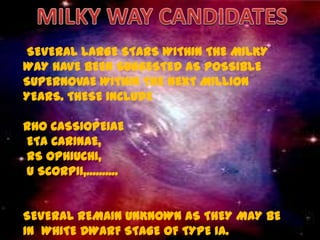 SEVERAL LARGE STARS WITHIN THE MILKY
WAY HAVE BEEN SUGGESTED AS POSSIBLE
SUPERNOVAE WITHIN THE NEXT MILLION
YEARS. THESE INCLUDE

RHO CASSIOPEIAE
ETA CARINAE,
RS OPHIUCHI,
U SCORPII,..........


SEVERAL REMAIN UNKNOWN AS THEY MAY BE
IN WHITE DWARF STAGE OF TYPE IA.
 