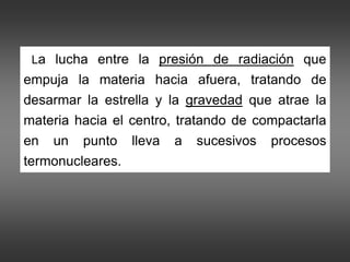 •`La lucha entre la presión de radiación que
empuja la materia hacia afuera, tratando de
desarmar la estrella y la gravedad que atrae la
materia hacia el centro, tratando de compactarla
en un punto lleva a sucesivos procesos
termonucleares.
 