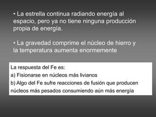 • La estrella continua radiando energía al
espacio, pero ya no tiene ninguna producción
propia de energía.
• La gravedad comprime el núcleo de hierro y
la temperatura aumenta enormemente
La respuesta del Fe es:
a) Fisionarse en núcleos más livianos
b) Algo del Fe sufre reacciones de fusión que producen
núcleos más pesados consumiendo aún más energía
 
