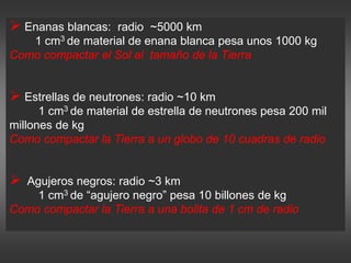  Enanas blancas: radio ~5000 km
1 cm3 de material de enana blanca pesa unos 1000 kg
Como compactar el Sol al tamaño de la Tierra
 Estrellas de neutrones: radio ~10 km
1 cm3 de material de estrella de neutrones pesa 200 mil
millones de kg
Como compactar la Tierra a un globo de 10 cuadras de radio
 Agujeros negros: radio ~3 km
1 cm3 de “agujero negro” pesa 10 billones de kg
Como compactar la Tierra a una bolita de 1 cm de radio
 
