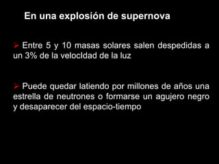 En una explosión de supernova
 Entre 5 y 10 masas solares salen despedidas a
un 3% de la velocIdad de la luz
 Puede quedar latiendo por millones de años una
estrella de neutrones o formarse un agujero negro
y desaparecer del espacio-tiempo
 
