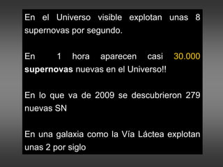 En el Universo visible explotan unas 8
supernovas por segundo.
En 1 hora aparecen casi 30.000
supernovas nuevas en el Universo!!
En lo que va de 2009 se descubrieron 279
nuevas SN
En una galaxia como la Vía Láctea explotan
unas 2 por siglo
 