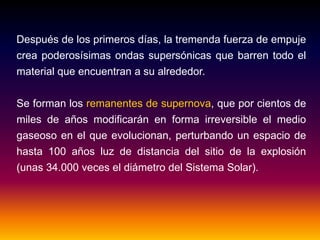 Después de los primeros días, la tremenda fuerza de empuje
crea poderosísimas ondas supersónicas que barren todo el
material que encuentran a su alrededor.
Se forman los remanentes de supernova, que por cientos de
miles de años modificarán en forma irreversible el medio
gaseoso en el que evolucionan, perturbando un espacio de
hasta 100 años luz de distancia del sitio de la explosión
(unas 34.000 veces el diámetro del Sistema Solar).
 