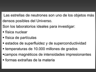 Las estrellas de neutrones son uno de los objetos más
densos posibles del Universo.
Son los laboratorios ideales para investigar:
 física nuclear
 física de partículas
 estados de superfluidez y de superconductividad
 temperaturas de 10.000 millones de grados
campos magnéticos de intensidades impresionantes
 formas extrañas de la materia
 