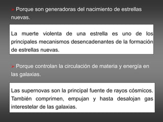  Porque son generadoras del nacimiento de estrellas
nuevas.
La muerte violenta de una estrella es uno de los
principales mecanismos desencadenantes de la formación
de estrellas nuevas.
 Porque controlan la circulación de materia y energía en
las galaxias.
Las supernovas son la principal fuente de rayos cósmicos.
También comprimen, empujan y hasta desalojan gas
interestelar de las galaxias.
 